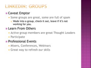  Caveat Emptor
 Some groups are great, some are full of spam
 Wade into a group, check it out, leave if it’s not
working for you.
 Learn From Others
 Active group members are great Thought Leaders
 Participate
 Professional Events
 Mixers, Conferences, Webinars
 Great way to refresh our skills
 