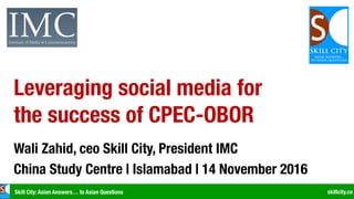 Skill City: Asian Answers… to Asian Questions skillcity.co
Leveraging social media for
the success of CPEC-OBOR
Wali Zahid, ceo Skill City, President IMC
China Study Centre | Islamabad | 14 November 2016
 
