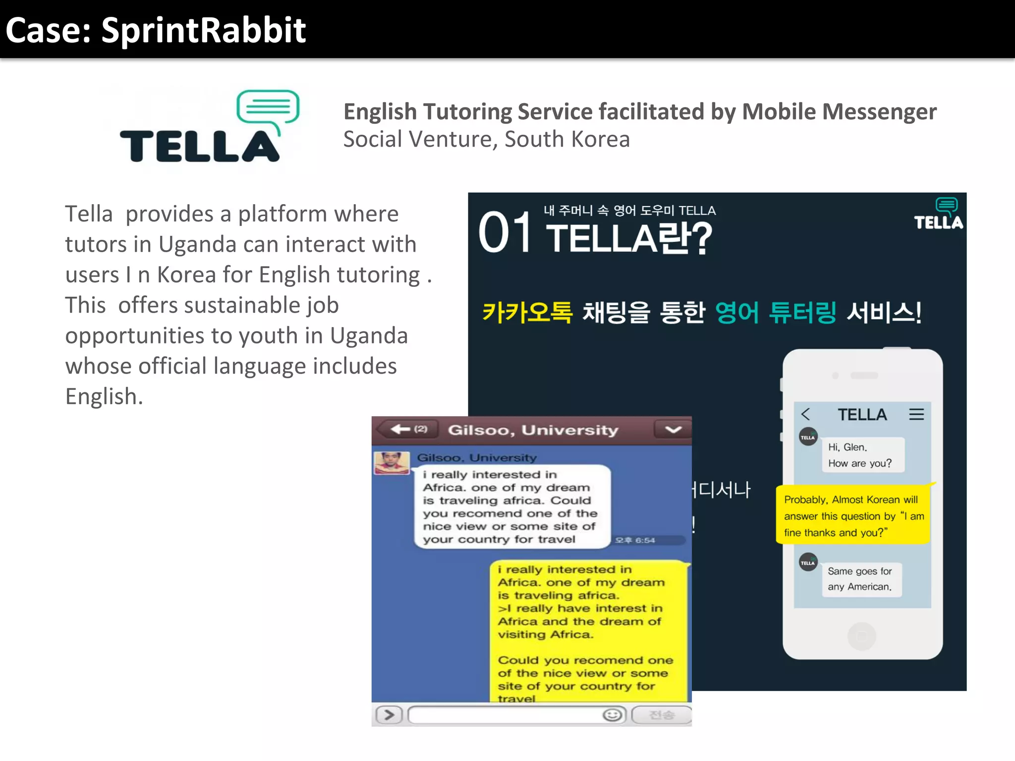 English Tutoring Service facilitated by Mobile Messenger
Social Venture, South Korea
Tella provides a platform where
tutors in Uganda can interact with
users I n Korea for English tutoring .
This offers sustainable job
opportunities to youth in Uganda
whose official language includes
English.
Case: SprintRabbit
 