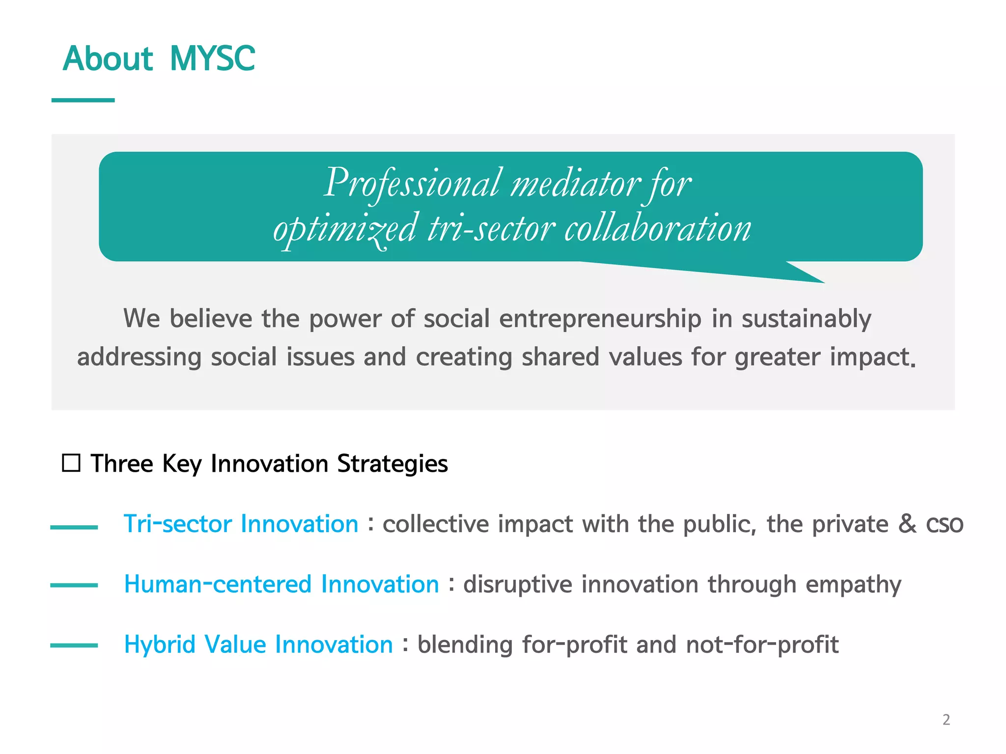 Professional mediator for
optimized tri-sector collaboration
We believe the power of social entrepreneurship in sustainably
addressing social issues and creating shared values for greater impact.
Tri-sector Innovation : collective impact with the public, the private & CSO
Human-centered Innovation : disruptive innovation through empathy
Hybrid Value Innovation : blending for-profit and not-for-profit
About MYSC
2
 Three Key Innovation Strategies
 