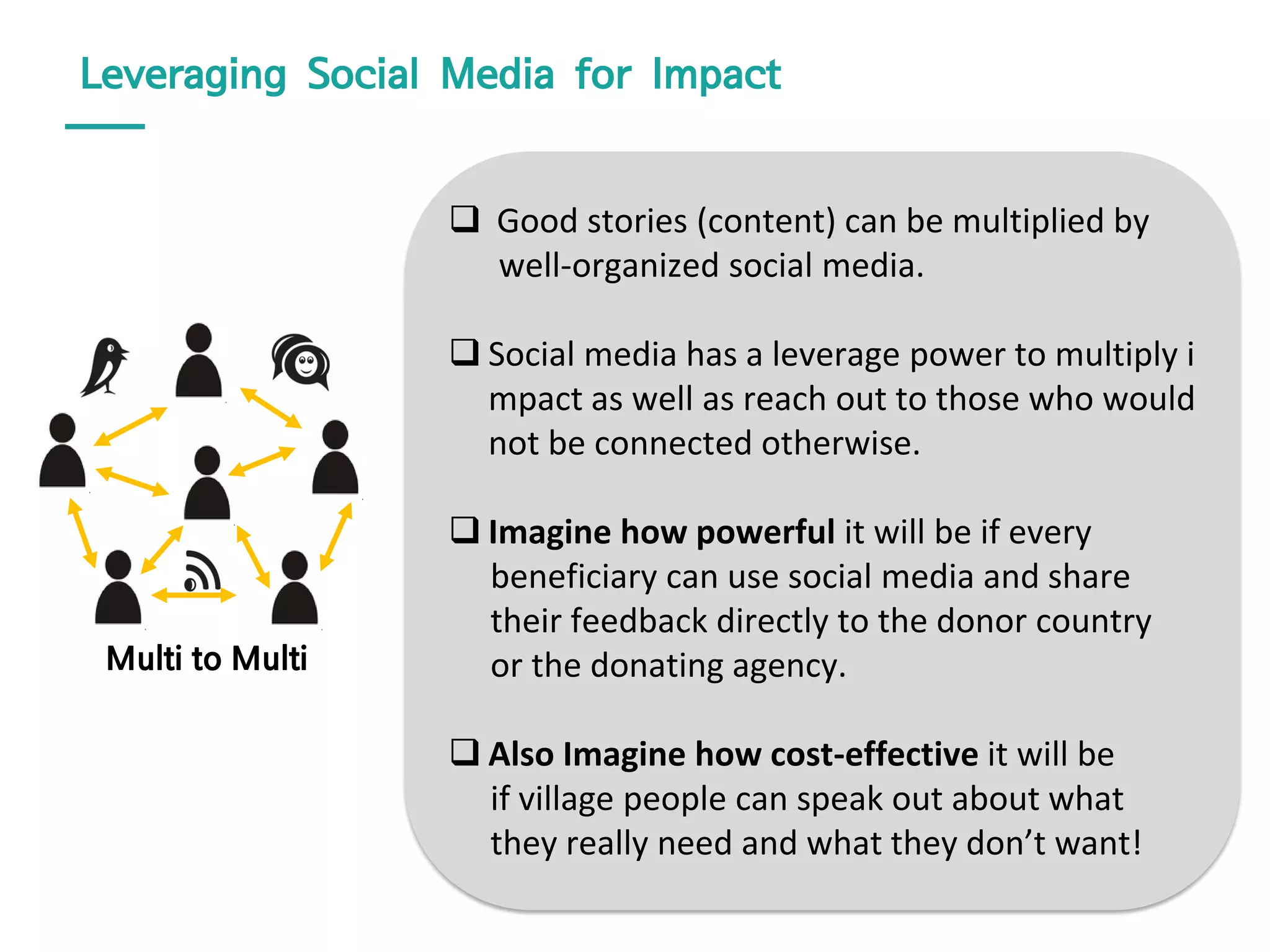 Leveraging Social Media for Impact
 Good stories (content) can be multiplied by
well-organized social media.
 Social media has a leverage power to multiply i
mpact as well as reach out to those who would
not be connected otherwise.
 Imagine how powerful it will be if every
beneficiary can use social media and share
their feedback directly to the donor country
or the donating agency.
 Also Imagine how cost-effective it will be
if village people can speak out about what
they really need and what they don’t want!
Multi to Multi
 