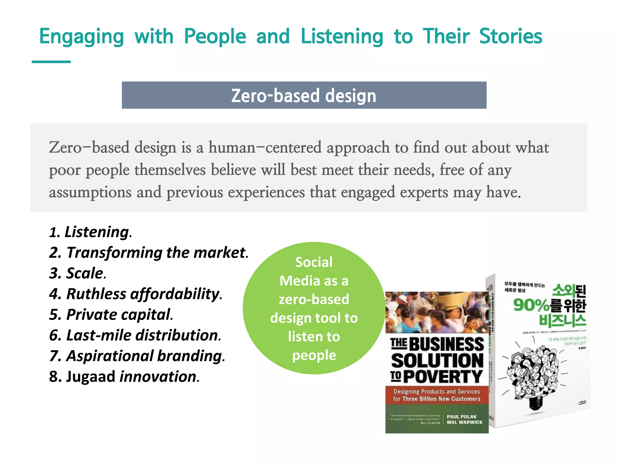 1. Listening.
2. Transforming the market.
3. Scale.
4. Ruthless affordability.
5. Private capital.
6. Last-mile distribution.
7. Aspirational branding.
8. Jugaad innovation.
Zero-based design is a human-centered approach to find out about what
poor people themselves believe will best meet their needs, free of any
assumptions and previous experiences that engaged experts may have.
Zero-based design
Engaging with People and Listening to Their Stories
Social
Media as a
zero-based
design tool to
listen to
people
 