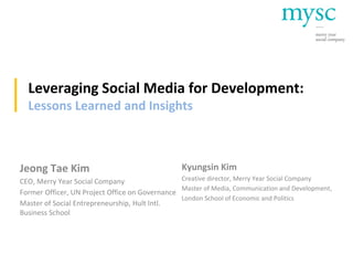 Leveraging Social Media for Development:
Lessons Learned and Insights
Jeong Tae Kim
CEO, Merry Year Social Company
Former Officer, UN Project Office on Governance
Master of Social Entrepreneurship, Hult Intl.
Business School
Kyungsin Kim
Creative director, Merry Year Social Company
Master of Media, Communication and Development,
London School of Economic and Politics
 