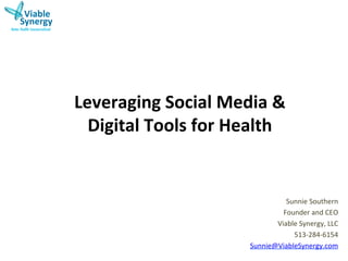 Leveraging	
  Social	
  Media	
  &	
  	
  
  Digital	
  Tools	
  for	
  Health	
  


                                           Sunnie	
  Southern	
  
                                          Founder	
  and	
  CEO	
  
                                        Viable	
  Synergy,	
  LLC	
  
                                             513-­‐284-­‐6154	
  
                                 Sunnie@ViableSynergy.com	
  
                                                                 	
  
 
