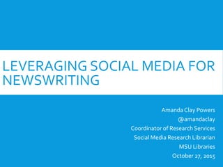LEVERAGING SOCIAL MEDIA FOR
NEWSWRITING
Amanda Clay Powers
@amandaclay
Coordinator of Research Services
Social Media Research Librarian
MSU Libraries
October 27, 2015
 