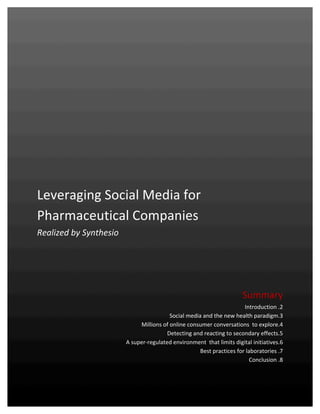  


	
  
	
  
	
  

                                                                                                                                                                 	
  
	
  
	
  
	
  
	
  
	
  
Leveraging	
  Social	
  Media	
  for	
  
Pharmaceutical	
  Companies	
  	
  
Realized	
  by	
  Synthesio	
  
	
  
	
  
                                                                                                                                                                 	
  
                                                                                                                                                                 	
  
                                                                                                                                                                 	
  
	
  

                                                                                                                                     Summary	
  
                                                                                                                                       Introduction	
  .2	
  
                                                                                            Social	
  media	
  and	
  the	
  new	
  health	
  paradigm.3	
  
                                                                           Millions	
  of	
  online	
  consumer	
  conversations	
  	
  to	
  explore.4	
  
                                                                                        Detecting	
  and	
  reacting	
  to	
  secondary	
  effects.5	
  
                                                                   A	
  super-­‐regulated	
  environment	
  	
  that	
  limits	
  digital	
  initiatives.6	
  
                                                                                                           Best	
  practices	
  for	
  laboratories	
  .7	
  
                                                                                                                                         Conclusion	
  .8	
  



Synthesio	
  –	
  Leveraging	
  social	
  media	
  for	
  the	
  health	
  sector	
  –	
  December	
  2010	
                                             1	
  
	
  
 