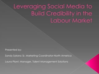 Leveraging Social Media to Build Credibility in the Labour Market  Presented by: Sandy Sykora: Sr. Marketing Coordinator-North America Laura Plant: Manager, Talent Management Solutions   