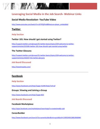 Leveraging Social Media in the Job Search- Webinar Links
Social Media Revolution- YouTube Video
http://www.youtube.com/watch?v=sIFYPQjYhv8&feature=player_embedded

Twitter
Help Section

Twitter 101: How should I get started using Twitter?
http://support.twitter.com/groups/31-twitter-basics/topics/104-welcome-to-twitter-
support/articles/215585-twitter-101-how-should-i-get-started-using-twitter

The Twitter Glossary
http://support.twitter.com/groups/31-twitter-basics/topics/104-welcome-to-twitter-
support/articles/166337-the-twitter-glossary

Job Board Discussed
http://tweetmyjobs.com/




facebook
Help Section
http://www.facebook.com/help/?page=414#!/help/?ref=pf

Groups: Viewing and Joining a Group
http://www.facebook.com/help/?page=825

Job Boards Discussed

Facebook Marketplace
http://apps.facebook.com/marketplace/searchapp?s=createtime&c=job

CareerBuilder
http://www.facebook.com/search/?q=careerbuilder&init=quick&sid=0.39933491588196684#!


                                                 1
 
