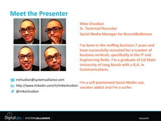 Meet	
  the	
  Presenter	
  
                                               Mike	
  Chuidian	
  
                                               Sr.	
  Technical	
  Recruiter	
  
                                               Social	
  Media	
  Manager	
  for	
  RecruitBal8more	
  
                                               	
  
                                               I’ve	
  been	
  in	
  the	
  staﬃng	
  business	
  7	
  years	
  and	
  
                                               have	
  successfully	
  recruited	
  for	
  a	
  number	
  of	
  
                                               business	
  ver8cals,	
  speciﬁcally	
  in	
  the	
  IT	
  and	
  
                                               Engineering	
  ﬁelds.	
  I’m	
  a	
  graduate	
  of	
  Cal	
  State	
  
                                               University	
  of	
  Long	
  Beach	
  with	
  a	
  B.A.	
  in	
  
                                               Communica8ons.	
  
                                               	
  
  mchuidian@systemsalliance.com	
  
                                               I’m	
  a	
  self	
  proclaimed	
  Social	
  Media	
  nut,	
  
  h2p://www.linkedin.com/in/mikechuidian	
  
                                               sneaker	
  addict	
  and	
  I’m	
  a	
  surfer.	
  	
  
  @mikechuidian	
  
                                               	
  
                                               	
  



                                                                                                      #digital360
 