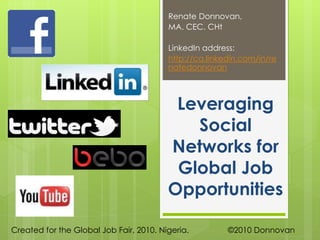 Leveraging
Social
Networks for
Global Job
Opportunities
Renate Donnovan,
MA. CEC. CHt
LinkedIn address:
http://ca.linkedin.com/in/re
natedonnovan
Created for the Global Job Fair, 2010. Nigeria. ©2010 Donnovan
 