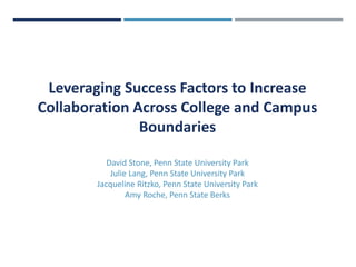 Leveraging Success Factors to Increase
Collaboration Across College and Campus
Boundaries
David Stone, Penn State University Park
Julie Lang, Penn State University Park
Jacqueline Ritzko, Penn State University Park
Amy Roche, Penn State Berks
 