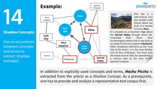 Shadow Concepts
Use co-occurences
between concepts
and terms to
extract ‘shadow
concepts’
14 This site is a
15th-century Inca
site located 2,430
metres above sea
level. It is located
in Cusco, Peru.
It is situated on a mountain ridge above
the Sacred Valley through which the
Urubamba River flows. Most
archaeologists believe that it was built as
an estate for the Inca emperor Pachacuti.
Often mistakenly referred to as the "Lost
City of the Incas", it is the most familiar
icon of Inca civilization. The Incas built
the estate around 1450, but abandoned it
a century later at the time of the
Spanish Conquest.
Inca
site
Machu
Picchu
Cusco
Inca
empire
Inca
emperor
Peru
Spanish
Conquest
Sacred
Valley
Chankas
Lost
City
Pachacuti
In addition to explicitly used concepts and terms, Machu Picchu is
extracted from the article as a Shadow Concept. As a prerequisite,
one has to provide and analyze a representative text corpus first.
Example:
 