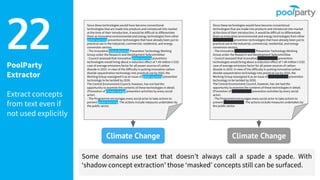 PoolParty
Extractor
Extract concepts
from text even if
not used explicitly
22
Some domains use text that doesn’t always call a spade a spade. With
‘shadow concept extraction’ those ‘masked’ concepts still can be surfaced.
Since these technologies would have become conventional
technologies that are made into products and introduced into market
at the time of their introduction, it would be difficult to differentiate
them as innovative environmental and energy technologies from other
global warming prevention technologies that have already been put to
practical use in the industrial, commercial, residential, and energy
conversion sectors.
- The Innovative Global Warming Prevention Technology Working
Group under the Research and Development Subcommittee
- Council assessed that innovative global warming prevention
technologies would bring about a reduction effect of 7.49 million t-CO2
case of average emissions factor for all power sources of carbon
dioxide in 2010. In view of the difficulty in putting innovative carbon
dioxide sequestration technology into practical use by 2010, the
Working Group reassigned it as an issue of global warming prevention
technology to be tackled by 2030.
The Central Environment Council, however, has not had the
opportunity to examine the contents of these technologies in detail.
(Promotion of climate change prevention activities by every social
actor)
- The Programme encourages every social actor to take actions to
prevent global warming. The actions include measures undertaken by
the public sector.
Climate Change
Since these technologies would have become conventional
technologies that are made into products and introduced into market
at the time of their introduction, it would be difficult to differentiate
them as innovative environmental and energy technologies from other
global warming prevention technologies that have already been put to
practical use in the industrial, commercial, residential, and energy
conversion sectors.
- The Innovative Global Warming Prevention Technology Working
Group under the Research and Development Subcommittee
- Council assessed that innovative global warming prevention
technologies would bring about a reduction effect of 7.49 million t-CO2
case of average emissions factor for all power sources of carbon
dioxide in 2010. In view of the difficulty in putting innovative carbon
dioxide sequestration technology into practical use by 2010, the
Working Group reassigned it as an issue of global warming prevention
technology to be tackled by 2030.
The Central Environment Council, however, has not had the
opportunity to examine the contents of these technologies in detail.
(Promotion of climate change prevention activities by every social
actor)
- The Programme encourages every social actor to take actions to
prevent global warming. The actions include measures undertaken by
the public sector.
Climate Change
 