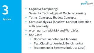 Agenda
▸ Cognitive Computing:
Semantic Technologies & Machine Learning
▸ Terms, Concepts, Shadow Concepts
▸ Corpus Analysis & (Shadow) Concept Extraction
with PoolParty
▸ A comparison with LSA and Word2Vec
▸ Use Cases
▹ Document Annotation & Indexing
▹ Text Classification (incl. Benchmarks)
▹ Recommender Systems (incl. Use Case)
3
 