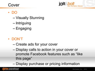 Cover
• DO
  – Visually Stunning
  – Intriguing
  – Engaging

• DON’T
  – Create ads for your cover
  – Display calls to action in your cover or
    promote Facebook features such as “like
    this page”
  – Display purchase or pricing information
                                      Site-Seeker, Inc. 2012
 