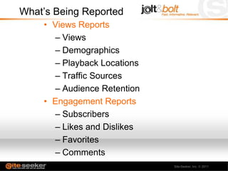 What’s Being Reported
    • Views Reports
      – Views
      – Demographics
      – Playback Locations
      – Traffic Sources
      – Audience Retention
    • Engagement Reports
      – Subscribers
      – Likes and Dislikes
      – Favorites
      – Comments
      – Sharing              Site-Seeker, Inc.   2011
 