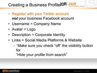 Creating a Business Profile

• Register with your Twitter account
  not your business Facebook account
• Username = Company Name
• Avatar = Logo
• Description = Corporate Identity
• Links = Social Media Platforms & Website
   – *Make sure you check “off” the visibility button
     for
     “Hide your profile from search”



                                         Site-Seeker, Inc.   2012
 