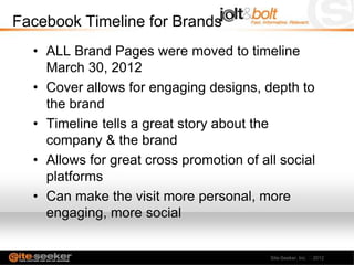 Facebook Timeline for Brands
  • ALL Brand Pages were moved to timeline
    March 30, 2012
  • Cover allows for engaging designs, depth to
    the brand
  • Timeline tells a great story about the
    company & the brand
  • Allows for great cross promotion of all social
    platforms
  • Can make the visit more personal, more
    engaging, more social


                                          Site-Seeker, Inc. 2012
 