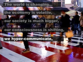 The world is changing…the economy is volatile,our society is much bigger,our consciousness is shifting,we hyper-communicate,