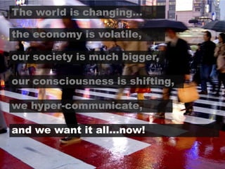 The world is changing…the economy is volatile,our society is much bigger,our consciousness is shifting,we hyper-communicate,and we want it all…now!