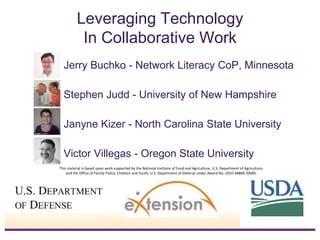 Leveraging Technology
In Collaborative Work
This material is based upon work supported by the National Institute of Food and Agriculture, U.S. Department of Agriculture,
and the Office of Family Policy, Children and Youth, U.S. Department of Defense under Award No. 2010-48869-20685.
Jerry Buchko - Network Literacy CoP, Minnesota
Stephen Judd - University of New Hampshire
Janyne Kizer - North Carolina State University
Victor Villegas - Oregon State University
 