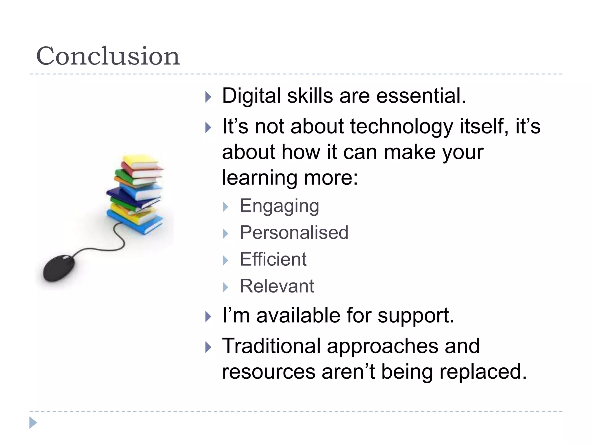Conclusion
                Digital skills are essential.
                It’s not about technology itself, it’s
                 about how it can make your
                 learning more:
                    Engaging
                    Personalised
                    Efficient
                    Relevant
                I’m available for support.
                Traditional approaches and
                 resources aren’t being replaced.
 
