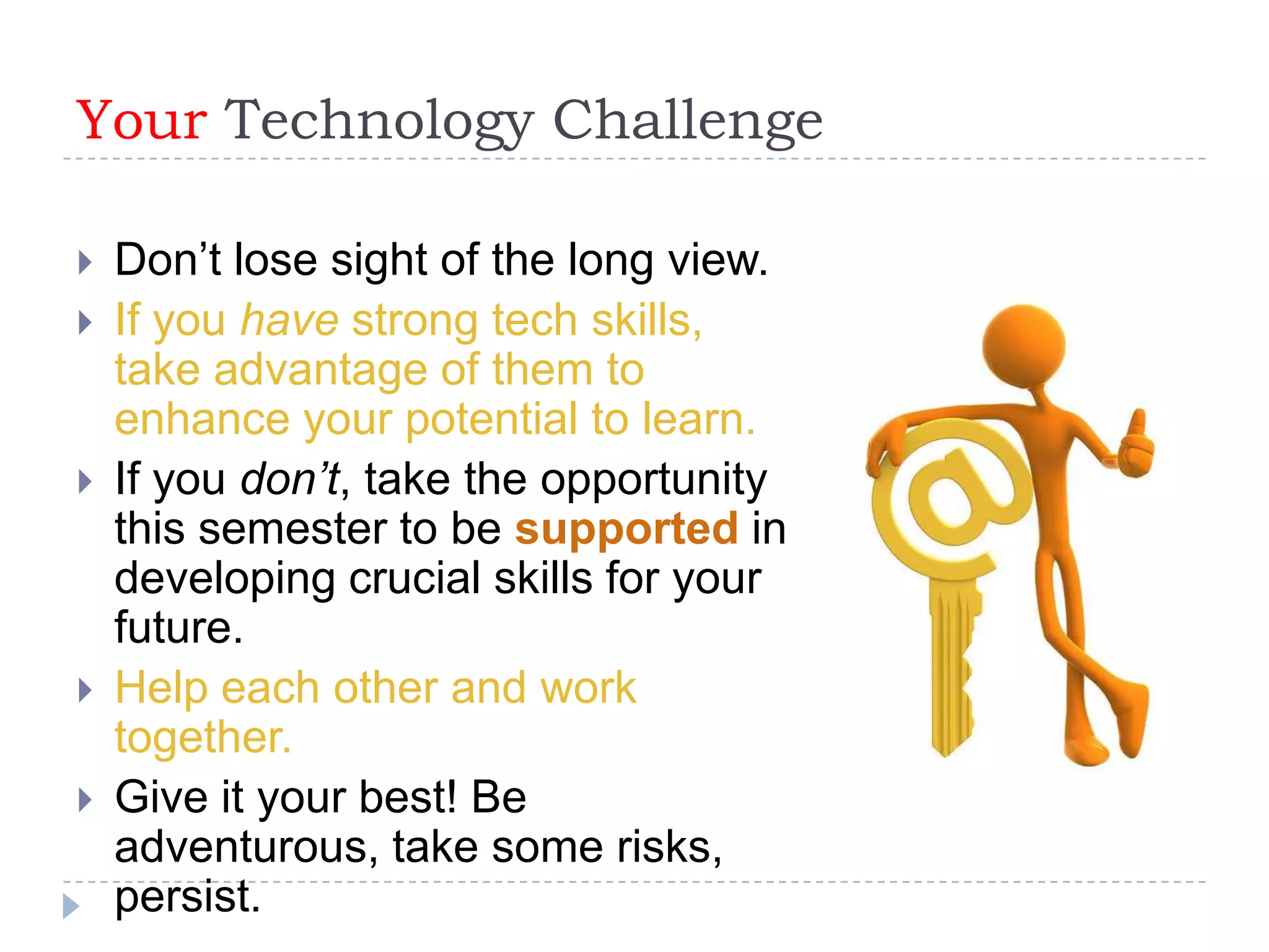 Your Technology Challenge

   Don’t lose sight of the long view.
   If you have strong tech skills,
    take advantage of them to
    enhance your potential to learn.
   If you don’t, take the opportunity
    this semester to be supported in
    developing crucial skills for your
    future.
   Help each other and work
    together.
   Give it your best! Be
    adventurous, take some risks,
    persist.
 