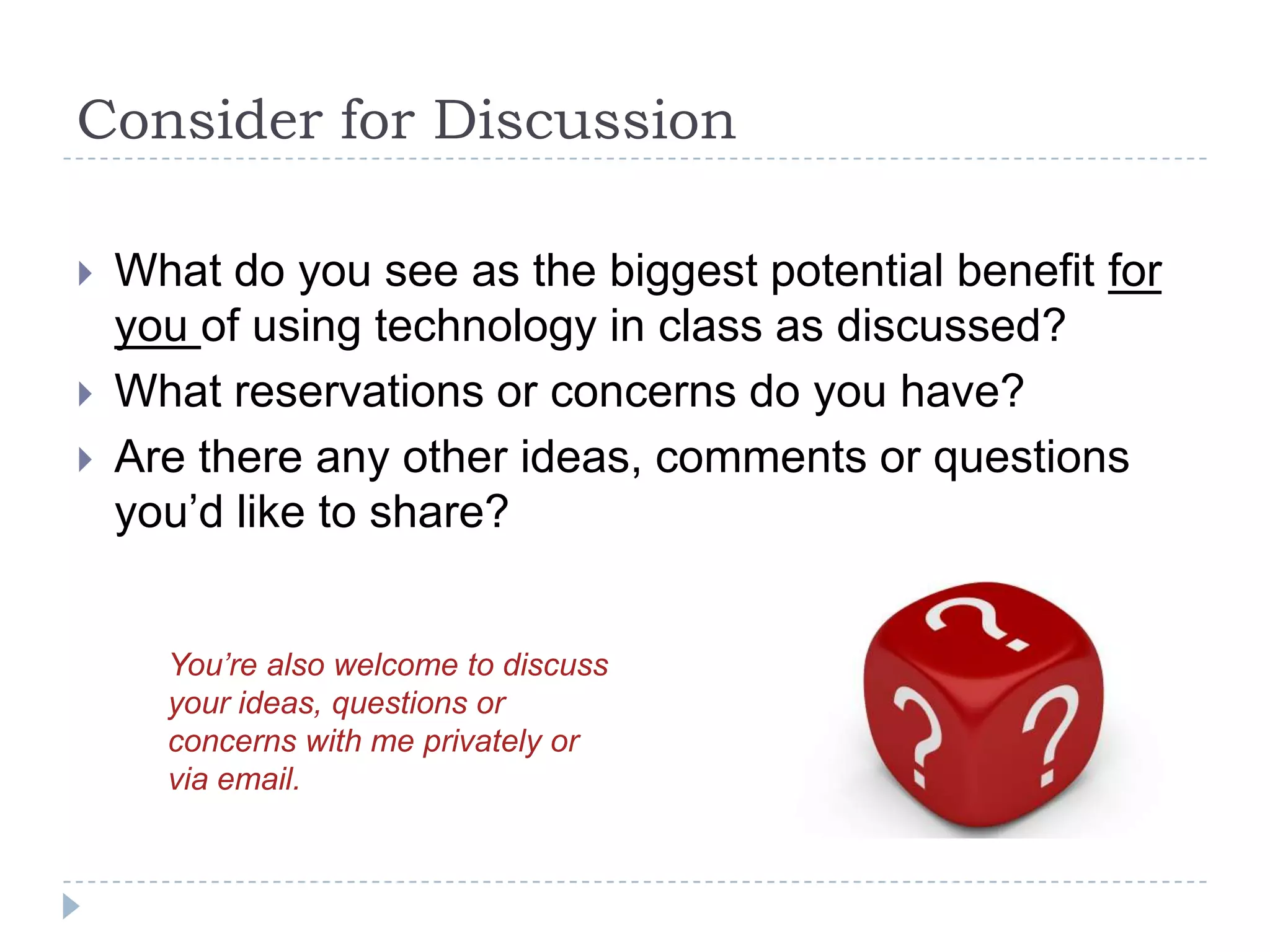 Consider for Discussion

   What do you see as the biggest potential benefit for
    you of using technology in class as discussed?
   What reservations or concerns do you have?
   Are there any other ideas, comments or questions
    you’d like to share?


      You’re also welcome to discuss
      your ideas, questions or
      concerns with me privately or
      via email.
 