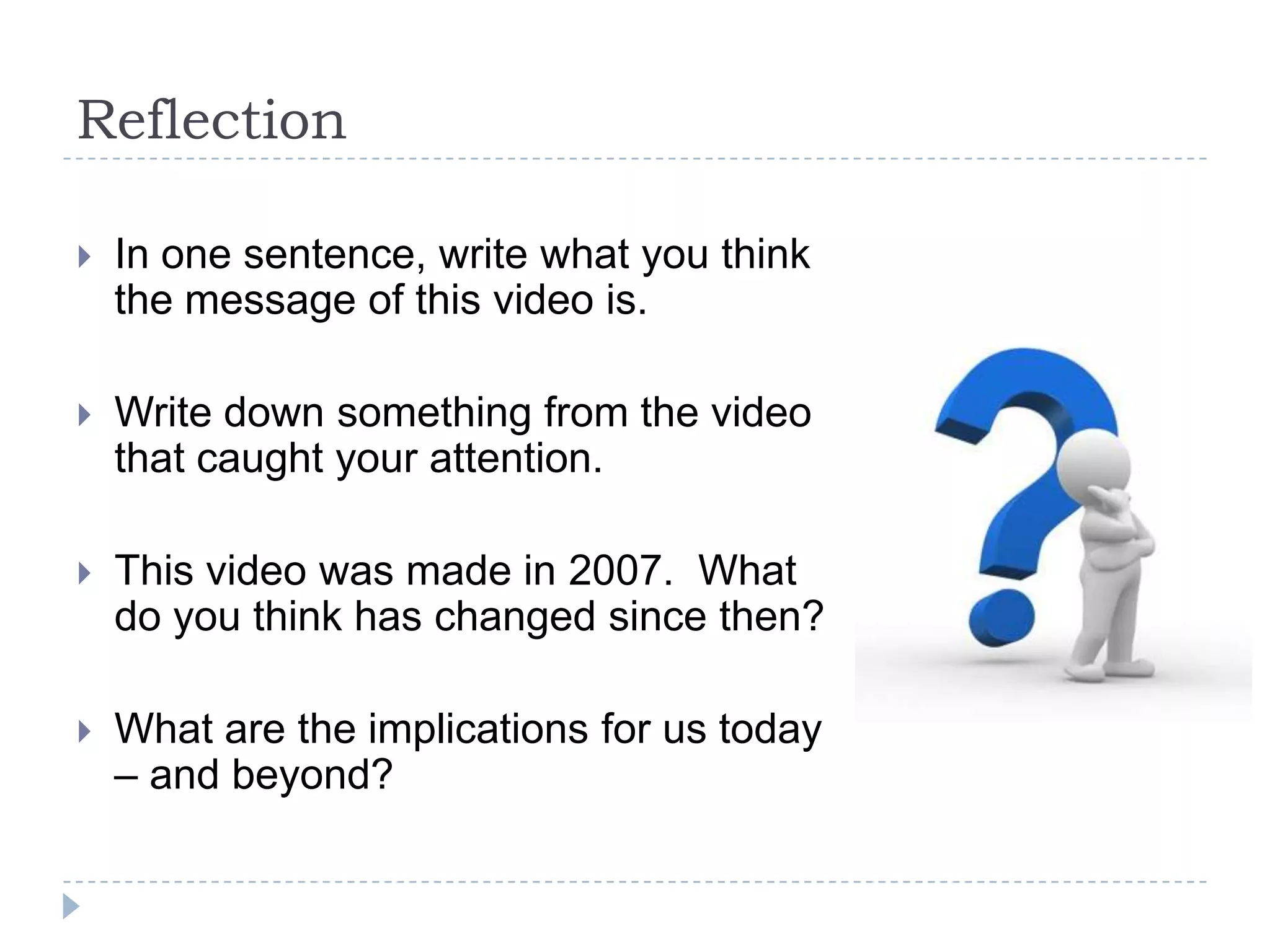 Reflection

   In one sentence, write what you think
    the message of this video is.

   Write down something from the video
    that caught your attention.

   This video was made in 2007. What
    do you think has changed since then?

   What are the implications for us today
    – and beyond?
 