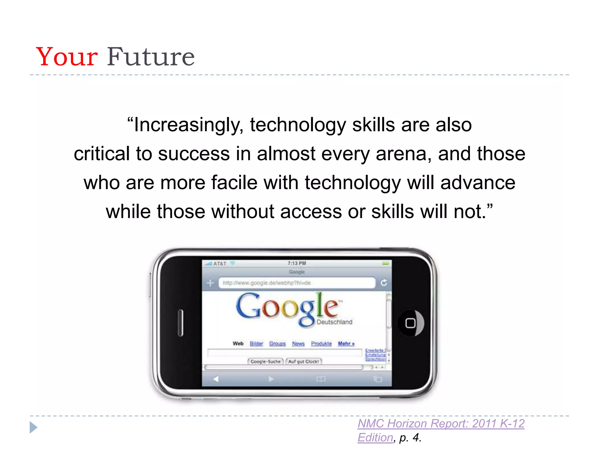 Your Future

         “Increasingly, technology skills are also
  critical to success in almost every arena, and those
   who are more facile with technology will advance
       while those without access or skills will not.”




                                  NMC Horizon Report: 2011 K-12
                                  Edition, p. 4.
 