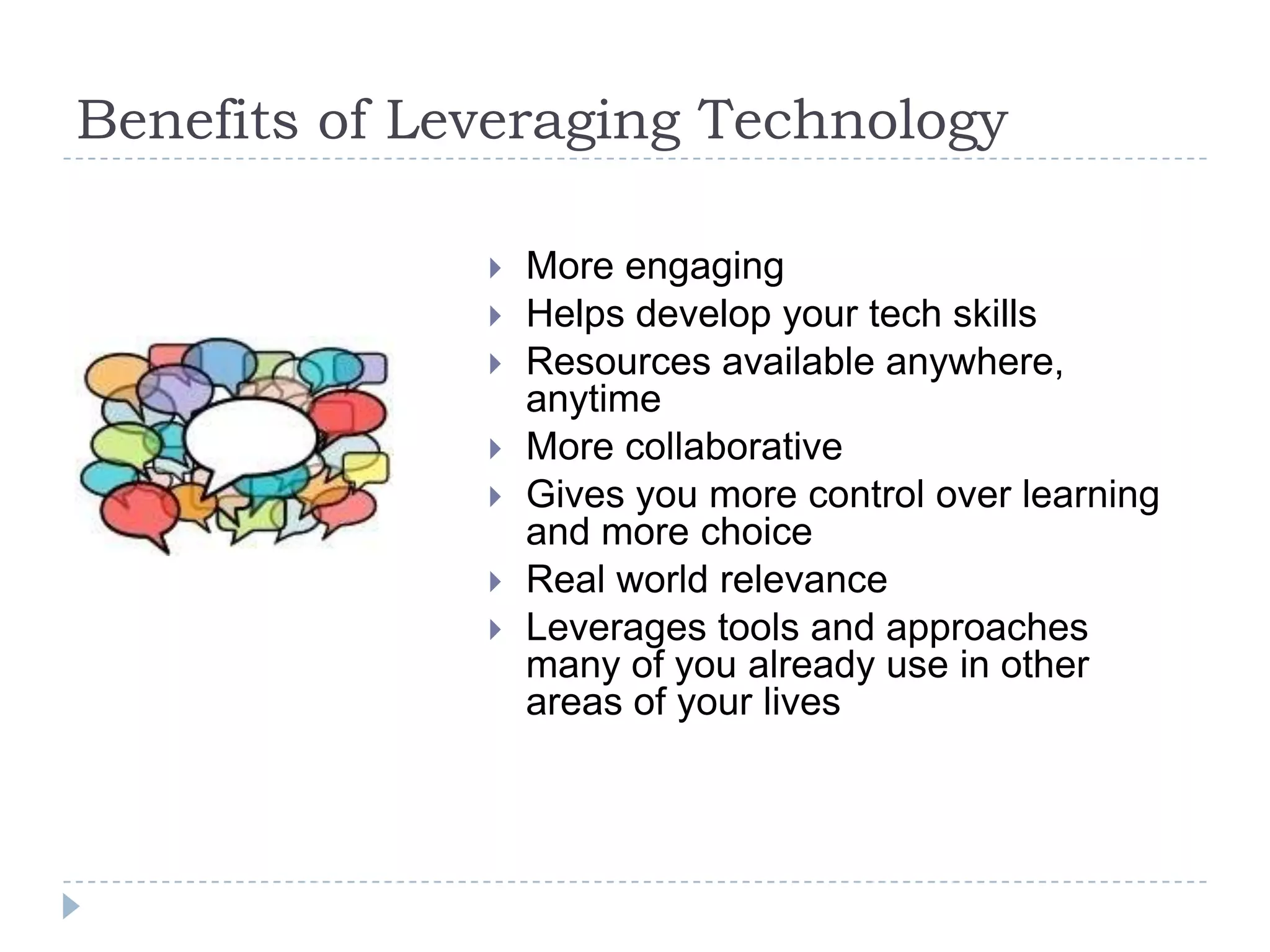 Benefits of Leveraging Technology

                 More engaging
                 Helps develop your tech skills
                 Resources available anywhere,
                  anytime
                 More collaborative
                 Gives you more control over learning
                  and more choice
                 Real world relevance
                 Leverages tools and approaches
                  many of you already use in other
                  areas of your lives
 