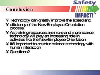 Conclusion Technology can greatly improve the speed and  efficiency of the New Employee Orientation process As training resources are more and more scarce technology will play an increasing role in activities like the New Employee Orientation It’s important to counter balance technology with human interaction Questions? 