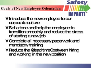 Goals of New Employee Orientation Introduce the new employee to our corporate culture Set a tone and help the employee to transition smoothly and reduce the stress of starting a new job Complete all necessary paperwork and mandatory training Reduce the “dead time” between hiring and working in the new position 