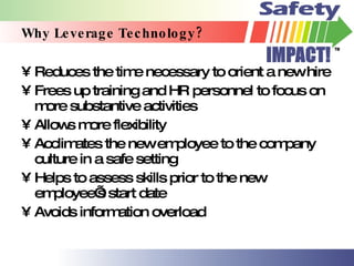 Why Leverage Technology? Reduces the time necessary to orient a new hire Frees up training and HR personnel to focus on more substantive activities Allows more flexibility Acclimates the new employee to the company culture in a safe setting Helps to assess skills prior to the new employee’s start date Avoids information overload 