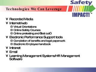 Technologies We Can Leverage Recorded Media Internet/web Virtual Orientations Online Safety Courses Online pretesting and “test out” Electronic Performance Support tools Completion of benefits and legal paperwork Electronic Employee handbook Intranet Email Learning Management Systems/HR Management Software 