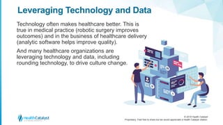 © 2018 Health Catalyst
Proprietary. Feel free to share but we would appreciate a Health Catalyst citation.
Technology often makes healthcare better. This is
true in medical practice (robotic surgery improves
outcomes) and in the business of healthcare delivery
(analytic software helps improve quality).
And many healthcare organizations are
leveraging technology and data, including
rounding technology, to drive culture change.
Leveraging Technology and Data
 