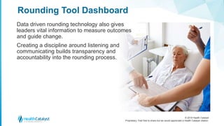 © 2018 Health Catalyst
Proprietary. Feel free to share but we would appreciate a Health Catalyst citation.
Data driven rounding technology also gives
leaders vital information to measure outcomes
and guide change.
Creating a discipline around listening and
communicating builds transparency and
accountability into the rounding process.
Rounding Tool Dashboard
 