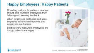 © 2018 Health Catalyst
Proprietary. Feel free to share but we would appreciate a Health Catalyst citation.
Rounding isn’t just for patients. Leaders
should also round on employees, truly
listening and seeking feedback.
When employees feel heard and seen,
employee satisfaction improves, and
employees are happier.
Studies show that when employees are
happy, patients are happy.
Happy Employees; Happy Patients
 