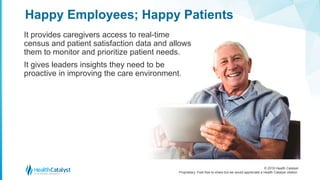 © 2018 Health Catalyst
Proprietary. Feel free to share but we would appreciate a Health Catalyst citation.
It provides caregivers access to real-time
census and patient satisfaction data and allows
them to monitor and prioritize patient needs.
It gives leaders insights they need to be
proactive in improving the care environment.
Happy Employees; Happy Patients
 