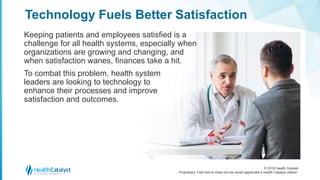 © 2018 Health Catalyst
Proprietary. Feel free to share but we would appreciate a Health Catalyst citation.
Keeping patients and employees satisfied is a
challenge for all health systems, especially when
organizations are growing and changing, and
when satisfaction wanes, finances take a hit.
To combat this problem, health system
leaders are looking to technology to
enhance their processes and improve
satisfaction and outcomes.
Technology Fuels Better Satisfaction
 