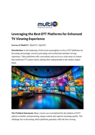 Leveraging the BestOTT Platforms for Enhanced
TV Viewing Experience
Service of MultiTV: MultiTV’s BeLIVE
Introduction As the landscape of television consumption evolves, OTT platforms are
becoming increasingly crucial in providing a diversified and enriched viewing
experience. These platforms offer convenience and access to a wide array of content
that traditional TV cannot match, making them indispensable in the modern digital
home.
The Problem Statements Many viewers are overwhelmed by the plethora of OTT
options available, each promising unique content and superior streaming quality. The
challenge lies in discerning which platforms genuinely offer the best viewing
 