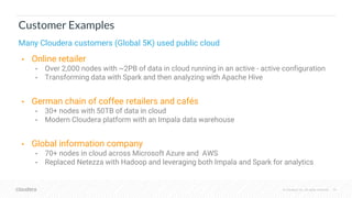 © Cloudera, Inc. All rights reserved. 19
Customer Examples
Many Cloudera customers (Global 5K) used public cloud
• Online retailer
• Over 2,000 nodes with ~2PB of data in cloud running in an active - active configuration
• Transforming data with Spark and then analyzing with Apache Hive
• German chain of coffee retailers and cafés
• 30+ nodes with 50TB of data in cloud
• Modern Cloudera platform with an Impala data warehouse
• Global information company
• 70+ nodes in cloud across Microsoft Azure and AWS
• Replaced Netezza with Hadoop and leveraging both Impala and Spark for analytics
 