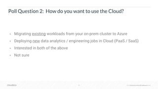© Cloudera, Inc. All rights reserved.30 © Cloudera, Inc. All rights reserved.
Poll Question 2: How do you want to use the Cloud?
• Migrating existing workloads from your on-prem cluster to Azure
• Deploying new data analytics / engineering jobs in Cloud (PaaS / SaaS)
• Interested in both of the above
• Not sure
 