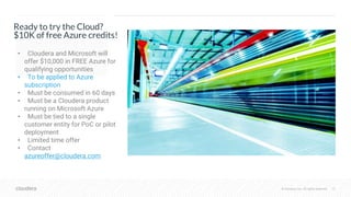 © Cloudera, Inc. All rights reserved. 32© Cloudera, Inc. All rights reserved.
Ready to try the Cloud?
$10K of free Azure credits!
• Cloudera and Microsoft will
offer $10,000 in FREE Azure for
qualifying opportunities
• To be applied to Azure
subscription
• Must be consumed in 60 days
• Must be a Cloudera product
running on Microsoft Azure
• Must be tied to a single
customer entity for PoC or pilot
deployment
• Limited time offer
• Contact
azureoffer@cloudera.com
 