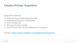 35 © Cloudera, Inc. All rights reserved.
Cloudera Pricing / Acquisition
Acquisition Options
● Pay-as-you-go usage-based pricing
● Node-based license subscription
● Free 30-day trial
● Pre-pay of cloud credits
● Free version that can be deployed in the cloud
Pricing - https://www.cloudera.com/products/pricing.html
 