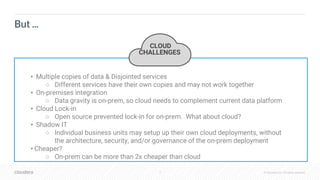 4 © Cloudera, Inc. All rights reserved.
But ...
CLOUD
PROBLEMSCLOUD
CHALLENGES
• Multiple copies of data & Disjointed services
○ Different services have their own copies and may not work together
• On-premises integration
○ Data gravity is on-prem, so cloud needs to complement current data platform
• Cloud Lock-in
○ Open source prevented lock-in for on-prem. What about cloud?
• Shadow IT
○ Individual business units may setup up their own cloud deployments, without
the architecture, security, and/or governance of the on-prem deployment
• Cheaper?
○ On-prem can be more than 2x cheaper than cloud
 