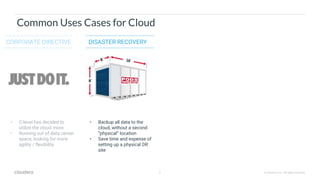 6 © Cloudera, Inc. All rights reserved.
Common Uses Cases for Cloud
CORPORATE DIRECTIVE DISASTER RECOVERY
• C-level has decided to
utilize the cloud more
• Running out of data center
space, looking for more
agility / flexibility
• Backup all data to the
cloud, without a second
“physical” location
• Save time and expense of
setting up a physical DR
site
 