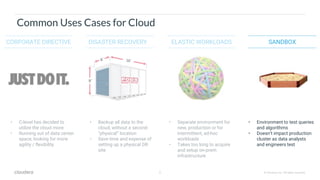 8 © Cloudera, Inc. All rights reserved.
Common Uses Cases for Cloud
CORPORATE DIRECTIVE SANDBOXELASTIC WORKLOADSDISASTER RECOVERY
• C-level has decided to
utilize the cloud more
• Running out of data center
space, looking for more
agility / flexibility
• Environment to test queries
and algorithms
• Doesn’t impact production
cluster as data analysts
and engineers test
• Separate environment for
new, production or for
intermittent, ad-hoc
workloads
• Takes too long to acquire
and setup on-prem
infrastructure
• Backup all data to the
cloud, without a second
“physical” location
• Save time and expense of
setting up a physical DR
site
 