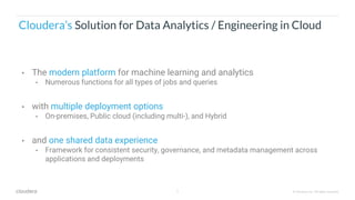 9 © Cloudera, Inc. All rights reserved.
Cloudera’s Solution for Data Analytics / Engineering in Cloud
• The modern platform for machine learning and analytics
• Numerous functions for all types of jobs and queries
• with multiple deployment options
• On-premises, Public cloud (including multi-), and Hybrid
• and one shared data experience
• Framework for consistent security, governance, and metadata management across
applications and deployments
 