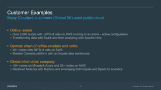 © Cloudera, Inc. All rights reserved.15
Customer Examples
Many Cloudera customers (Global 5K) used public cloud
• Online retailer
• Over 2,000 nodes with ~2PB of data on AWS running in an active - active configuration
• Transforming data with Spark and then analyzing with Apache Hive
• German chain of coffee retailers and cafés
• 30+ nodes with 50TB of data on AWS
• Modern Cloudera platform with an Impala data warehouse
• Global information company
• 50+ nodes on Microsoft Azure and 20+ nodes on AWS
• Replaced Netezza with Hadoop and leveraging both Impala and Spark for analytics
 